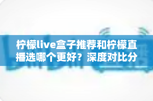 柠檬live盒子推荐和柠檬直播选哪个更好？深度对比分析与选购指南