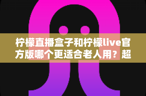 柠檬直播盒子和柠檬live官方版哪个更适合老人用？超详细对比评测与选购指南