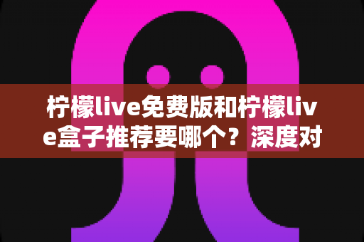 柠檬live免费版和柠檬live盒子推荐要哪个?深度对比分析帮你选出最适合的一款 柠檬live免费版和柠檬live盒子推荐要哪个?深度对比分析帮你选出最适合的一款
