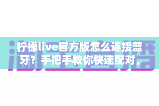 柠檬live官方版怎么连接蓝牙？手把手教你快速配对，轻松解决直播没声音的难题
