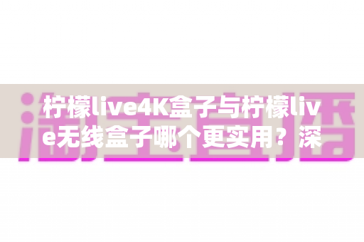 柠檬live4K盒子与柠檬live无线盒子哪个更实用？深度对比帮你选对不选贵