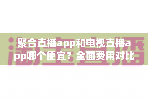 聚合直播app和电视直播app哪个便宜?全面费用对比分析与省钱选购指南 聚合直播app和电视直播app哪个便宜?全面费用对比分析与省钱选购指南
