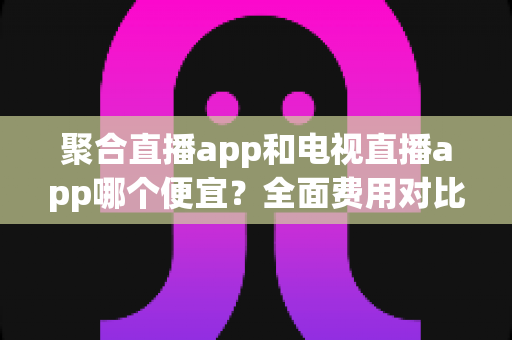 聚合直播app和电视直播app哪个便宜?全面费用对比分析与省钱选购指南 聚合直播app和电视直播app哪个便宜?全面费用对比分析与省钱选购指南