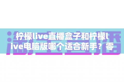 柠檬live直播盒子和柠檬live电脑版哪个适合新手？零基础用户必看的选择指南与入门全攻略