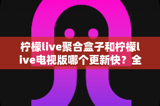 柠檬live聚合盒子和柠檬live电视版哪个更新快?全面对比分析与实用选择指南 柠檬live聚合盒子和柠檬live电视版哪个更新快?全面对比分析与实用选择指南