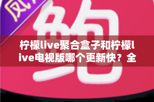 柠檬live聚合盒子和柠檬live电视版哪个更新快?全面对比分析与实用选择指南 柠檬live聚合盒子和柠檬live电视版哪个更新快?全面对比分析与实用选择指南