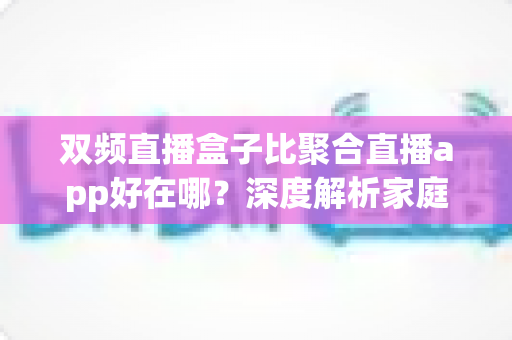 双频直播盒子比聚合直播app好在哪？深度解析家庭大屏直播的最佳选择