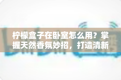 柠檬盒子在卧室怎么用?掌握天然香氛妙招,打造清新助眠睡眠空间 柠檬盒子在卧室怎么用?掌握天然香氛妙招,打造清新助眠睡眠空间