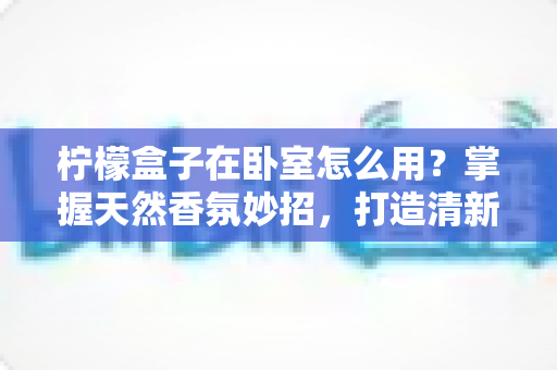 柠檬盒子在卧室怎么用？掌握天然香氛妙招，打造清新助眠睡眠空间