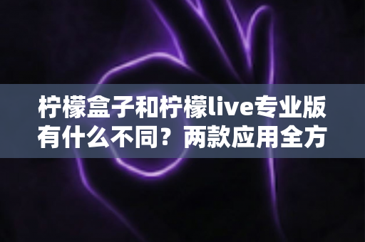 柠檬盒子和柠檬live专业版有什么不同?两款应用全方位深度对比解析 柠檬盒子和柠檬live专业版有什么不同?两款应用全方位深度对比解析