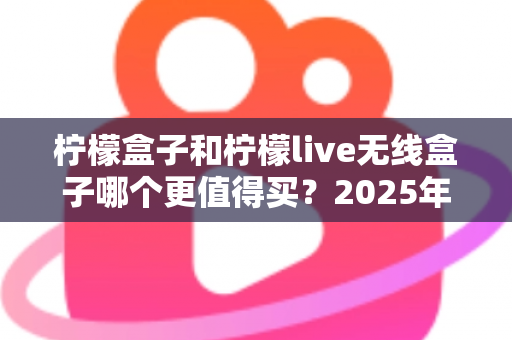 柠檬盒子和柠檬live无线盒子哪个更值得买?2025年最全对比评测与选购避坑指南 柠檬盒子和柠檬live无线盒子哪个更值得买?2025年最全对比评测与选购避坑指南