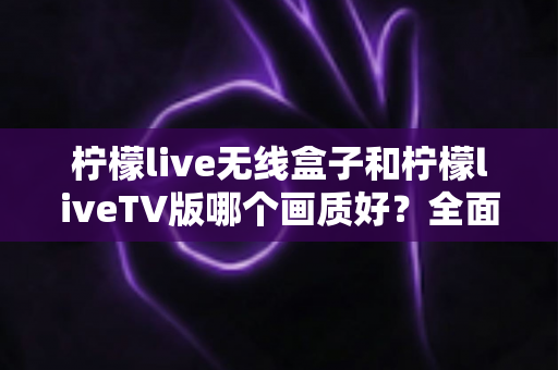柠檬live无线盒子和柠檬liveTV版哪个画质好？全面深度对比解析，帮你选出最佳观看方案