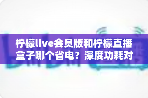柠檬live会员版和柠檬直播盒子哪个省电?深度功耗对比与选购指南 柠檬live会员版和柠檬直播盒子哪个省电?深度功耗对比与选购指南