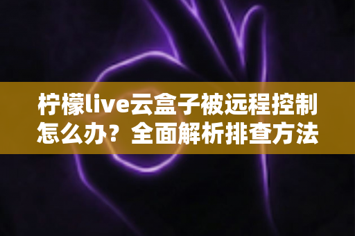柠檬live云盒子被远程控制怎么办？全面解析排查方法、应急处理与安全防护全攻略