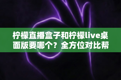 柠檬直播盒子和柠檬live桌面版要哪个?全方位对比帮你选对工具 柠檬直播盒子和柠檬live桌面版要哪个?全方位对比帮你选对工具