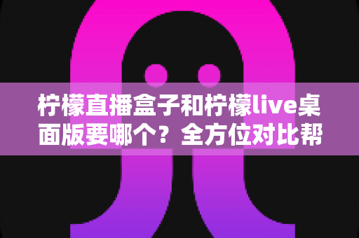 柠檬直播盒子和柠檬live桌面版要哪个?全方位对比帮你选对工具 柠檬直播盒子和柠檬live桌面版要哪个?全方位对比帮你选对工具