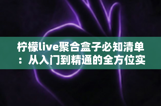 柠檬live聚合盒子必知清单：从入门到精通的全方位实用指南