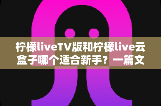 柠檬liveTV版和柠檬live云盒子哪个适合新手？一篇文章帮你彻底搞懂怎么选