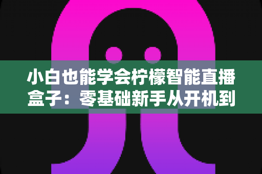 小白也能学会柠檬智能直播盒子：零基础新手从开机到开播的保姆级教程