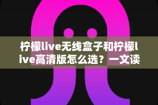 柠檬live无线盒子和柠檬live高清版怎么选？一文读懂两款设备的差异与选购攻略