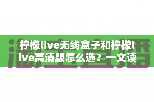 柠檬live无线盒子和柠檬live高清版怎么选？一文读懂两款设备的差异与选购攻略