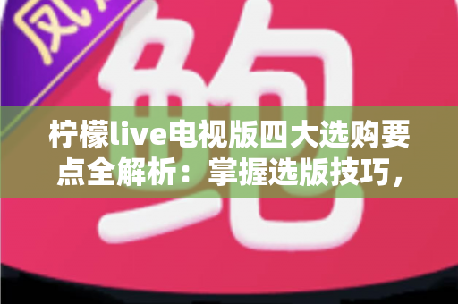 柠檬live电视版四大选购要点全解析:掌握选版技巧,畅享高清大屏直播新体验 柠檬live电视版四大选购要点全解析:掌握选版技巧,畅享高清大屏直播新体验