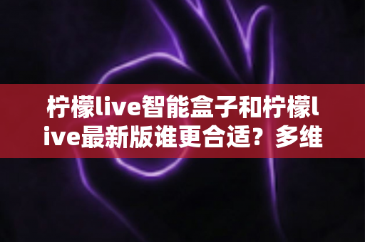 柠檬live智能盒子和柠檬live最新版谁更合适？多维度深度对比帮你找到最适合的选择