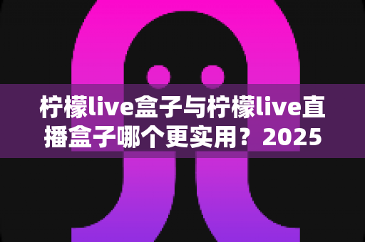 柠檬live盒子与柠檬live直播盒子哪个更实用?2025最全选购对比指南,一次看懂不花冤枉钱 柠檬live盒子与柠檬live直播盒子哪个更实用?2025最全选购对比指南,一次看懂不花冤枉钱