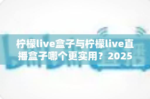 柠檬live盒子与柠檬live直播盒子哪个更实用?2025最全选购对比指南,一次看懂不花冤枉钱 柠檬live盒子与柠檬live直播盒子哪个更实用?2025最全选购对比指南,一次看懂不花冤枉钱