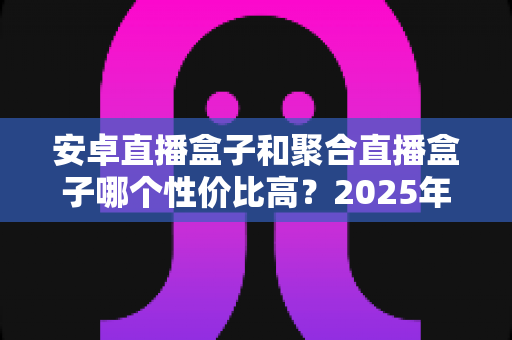 安卓直播盒子和聚合直播盒子哪个性价比高？2025年家庭影音选购深度指南