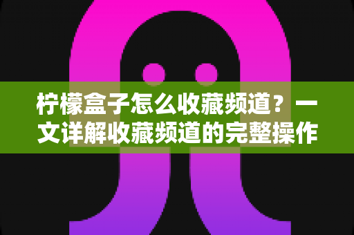 柠檬盒子怎么收藏频道？一文详解收藏频道的完整操作指南与实用技巧