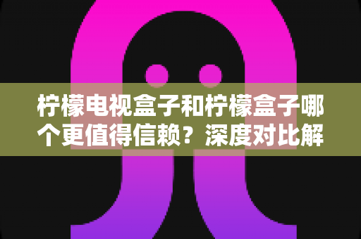 柠檬电视盒子和柠檬盒子哪个更值得信赖？深度对比解析，帮你选出安心之选