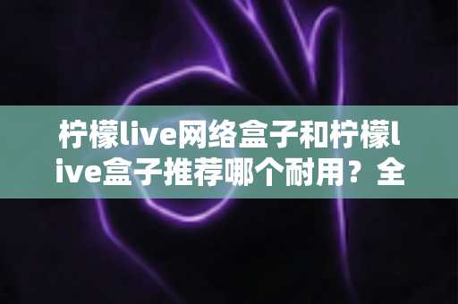 柠檬live网络盒子和柠檬live盒子推荐哪个耐用?全面耐用性深度对比与家庭选购权威指南 柠檬live网络盒子和柠檬live盒子推荐哪个耐用?全面耐用性深度对比与家庭选购权威指南