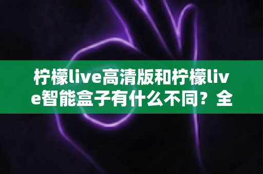 柠檬live高清版和柠檬live智能盒子有什么不同?全面对比解析帮你选对不踩坑 柠檬live高清版和柠檬live智能盒子有什么不同?全面对比解析帮你选对不踩坑