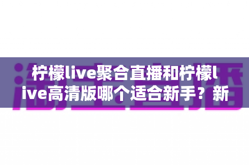 柠檬live聚合直播和柠檬live高清版哪个适合新手？新手入门最全对比指南