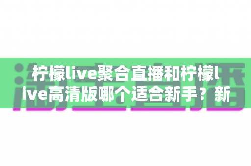 柠檬live聚合直播和柠檬live高清版哪个适合新手？新手入门最全对比指南