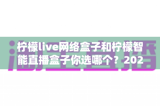 柠檬live网络盒子和柠檬智能直播盒子你选哪个?2025最新选购指南帮你一次看懂两款热门盒子 柠檬live网络盒子和柠檬智能直播盒子你选哪个?2025最新选购指南帮你一次看懂两款热门盒子