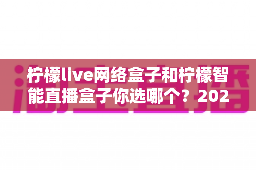 柠檬live网络盒子和柠檬智能直播盒子你选哪个?2025最新选购指南帮你一次看懂两款热门盒子 柠檬live网络盒子和柠檬智能直播盒子你选哪个?2025最新选购指南帮你一次看懂两款热门盒子