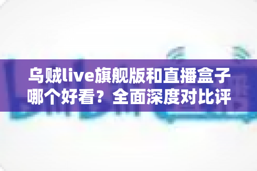 乌贼live旗舰版和直播盒子哪个好看？全面深度对比评测，帮你选对直播观看利器