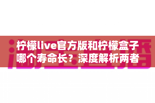 柠檬live官方版和柠檬盒子哪个寿命长?深度解析两者使用寿命差异与延长保养技巧 柠檬live官方版和柠檬盒子哪个寿命长?深度解析两者使用寿命差异与延长保养技巧