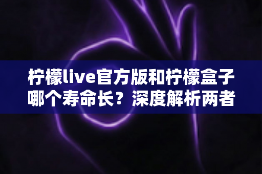 柠檬live官方版和柠檬盒子哪个寿命长?深度解析两者使用寿命差异与延长保养技巧 柠檬live官方版和柠檬盒子哪个寿命长?深度解析两者使用寿命差异与延长保养技巧