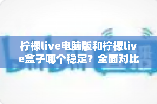 柠檬live电脑版和柠檬live盒子哪个稳定？全面对比分析与选购指南帮你找到答案