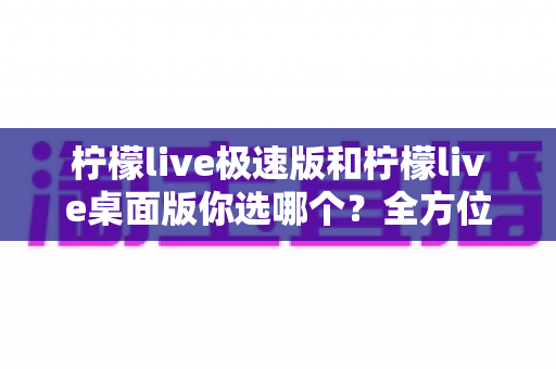 柠檬live极速版和柠檬live桌面版你选哪个？全方位对比分析与实用选择指南