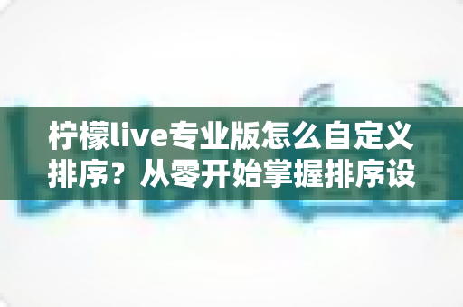 柠檬live专业版怎么自定义排序？从零开始掌握排序设置的全流程指南