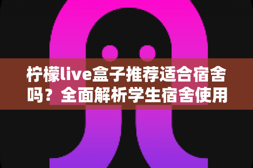 柠檬live盒子推荐适合宿舍吗?全面解析学生宿舍使用体验与选购指南 柠檬live盒子推荐适合宿舍吗?全面解析学生宿舍使用体验与选购指南