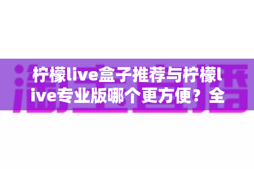 柠檬live盒子推荐与柠檬live专业版哪个更方便?全方位深度对比帮你一次选对 柠檬live盒子推荐与柠檬live专业版哪个更方便?全方位深度对比帮你一次选对