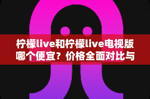 柠檬live和柠檬live电视版哪个便宜？价格全面对比与省钱选购指南