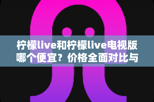 柠檬live和柠檬live电视版哪个便宜？价格全面对比与省钱选购指南