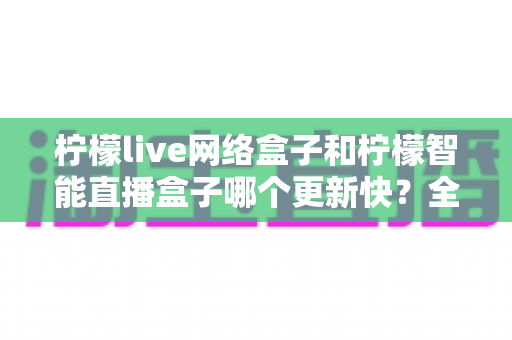 柠檬live网络盒子和柠檬智能直播盒子哪个更新快?全面对比分析与选购指南 柠檬live网络盒子和柠檬智能直播盒子哪个更新快?全面对比分析与选购指南