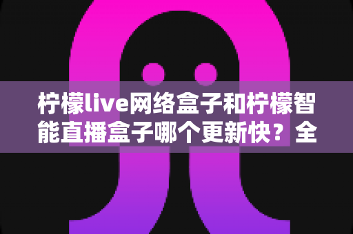 柠檬live网络盒子和柠檬智能直播盒子哪个更新快？全面对比分析与选购指南
